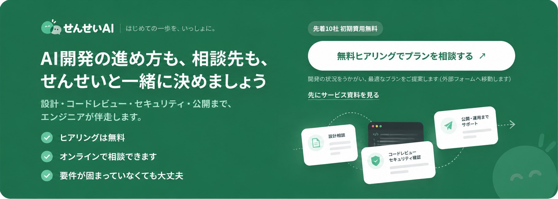 せんせいAI。AI開発の進め方も、相談先も、せんせいと一緒に決めましょう。設計・コードレビュー・セキュリティ・公開まで、エンジニアが伴走します。ヒアリングは無料、オンラインで相談でき、要件が固まっていなくても大丈夫です。先着10社 初期費用無料。無料ヒアリングでプランを相談する（外部フォームへ移動します）